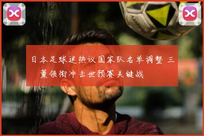 日本足球迷热议国家队名单调整 三笘薰领衔冲击世预赛关键战