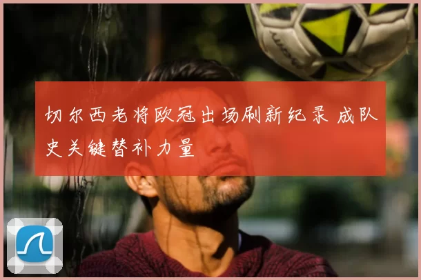 切尔西老将欧冠出场刷新纪录 成队史关键替补力量