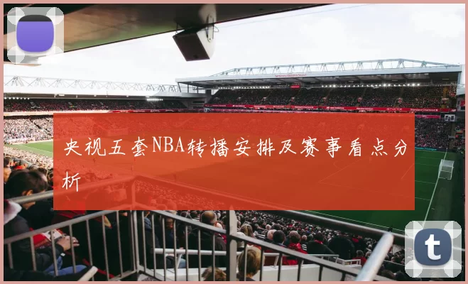 央视五套NBA转播安排及赛事看点分析