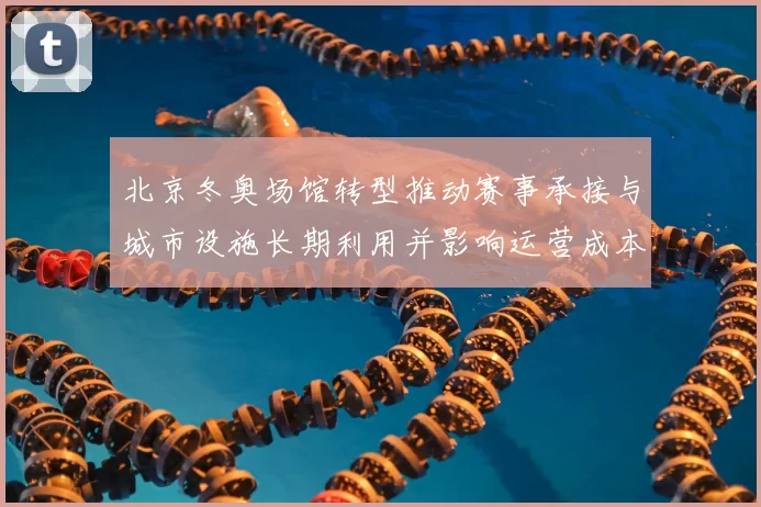 北京冬奥场馆转型推动赛事承接与城市设施长期利用并影响运营成本