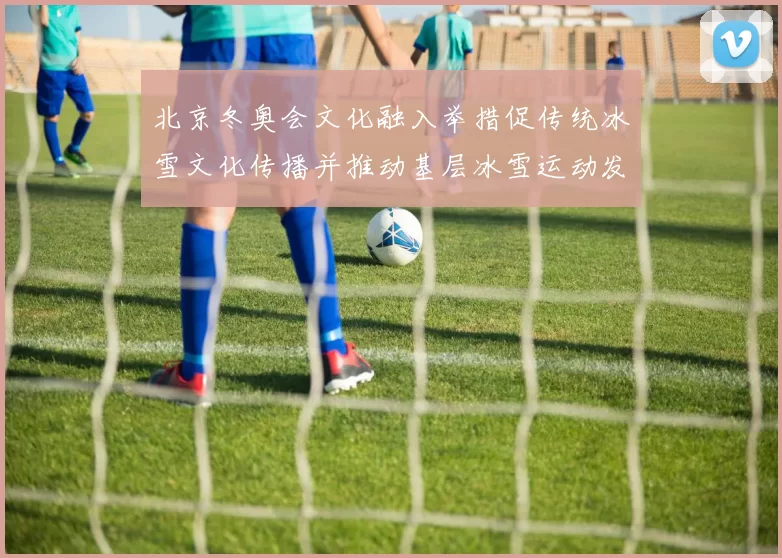 北京冬奥会文化融入举措促传统冰雪文化传播并推动基层冰雪运动发展