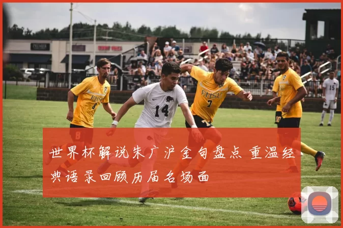 世界杯解说朱广沪金句盘点 重温经典语录回顾历届名场面