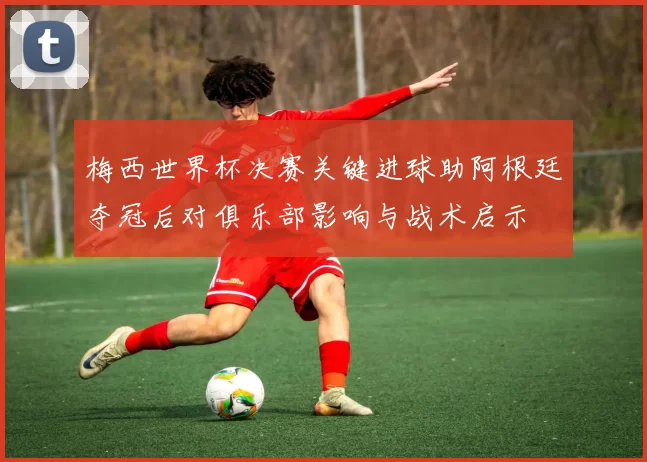 梅西世界杯决赛关键进球助阿根廷夺冠后对俱乐部影响与战术启示