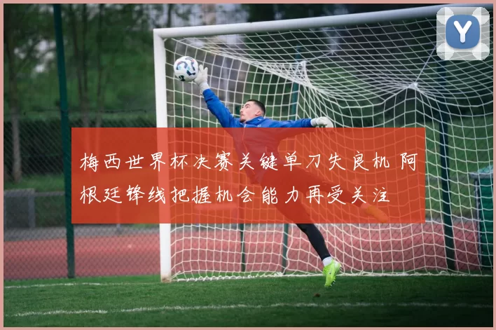 梅西世界杯决赛关键单刀失良机 阿根廷锋线把握机会能力再受关注