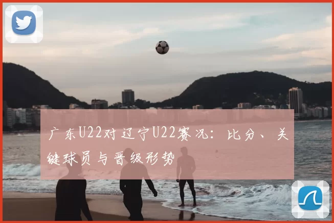 广东U22对辽宁U22赛况：比分、关键球员与晋级形势
