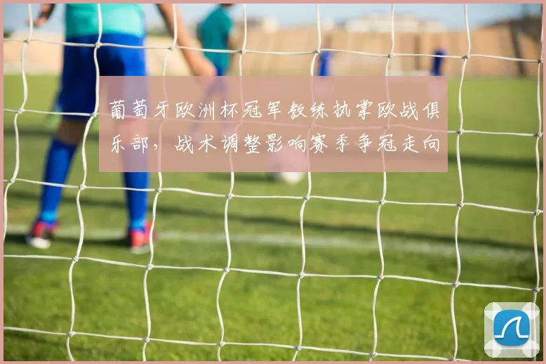 葡萄牙欧洲杯冠军教练执掌欧战俱乐部，战术调整影响赛季争冠走向