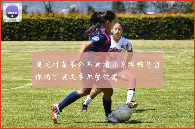 奥运村菜单公布新增北京烤鸭与宫保鸡丁满足多元餐饮需求