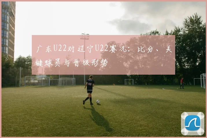 广东U22对辽宁U22赛况:比分、关键球员与晋级形势