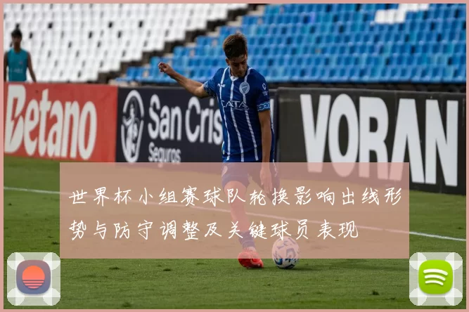 世界杯小组赛球队轮换影响出线形势与防守调整及关键球员表现
