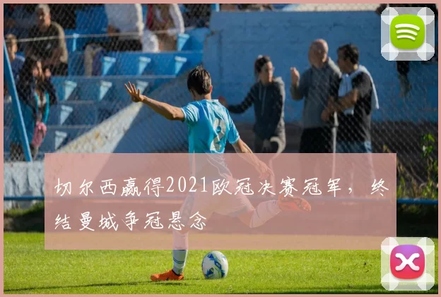 切尔西赢得2021欧冠决赛冠军,终结曼城争冠悬念