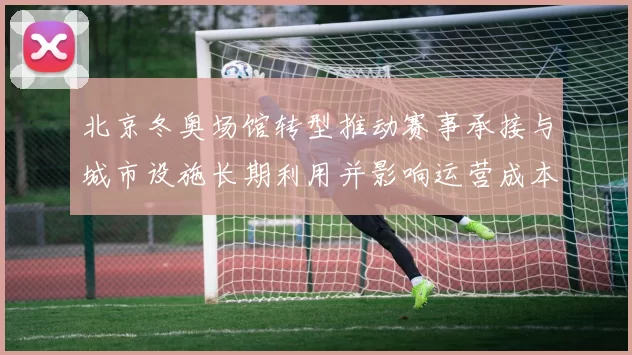 北京冬奥场馆转型推动赛事承接与城市设施长期利用并影响运营成本