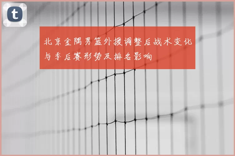 北京金隅男篮外援调整后战术变化与季后赛形势及排名影响