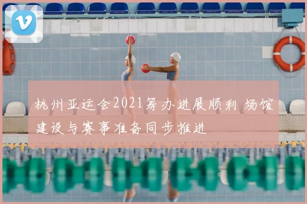 杭州亚运会2021筹办进展顺利 场馆建设与赛事准备同步推进