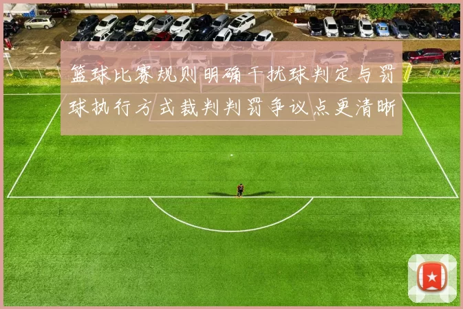 篮球比赛规则明确干扰球判定与罚球执行方式裁判判罚争议点更清晰