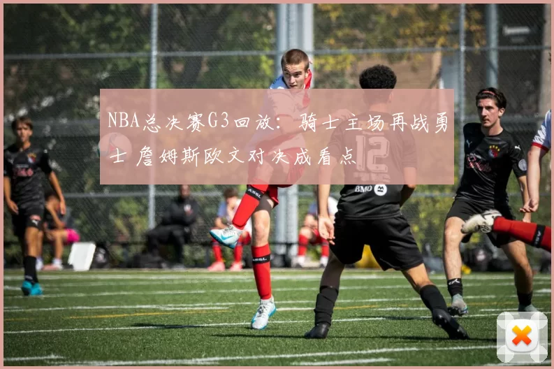 NBA总决赛G3回放：骑士主场再战勇士 詹姆斯欧文对决成看点