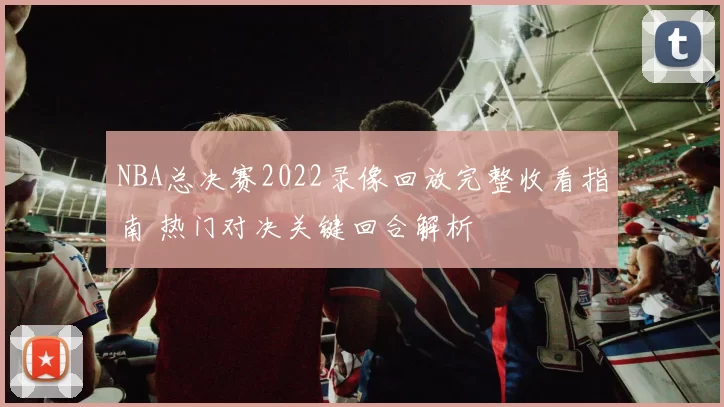 NBA总决赛2022录像回放完整收看指南 热门对决关键回合解析