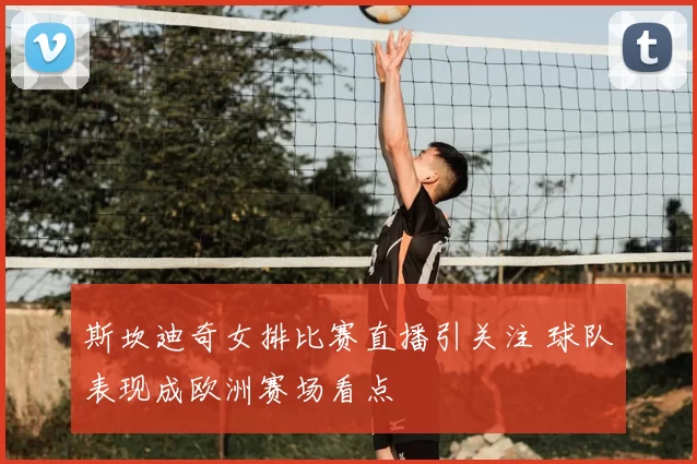 斯坎迪奇女排比赛直播引关注 球队表现成欧洲赛场看点